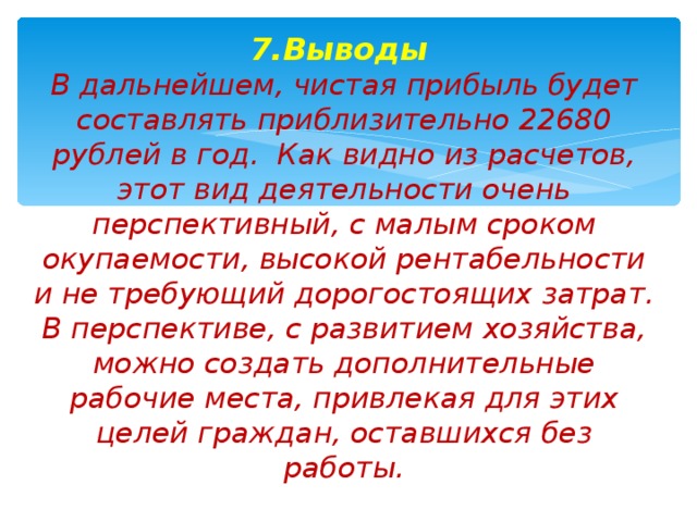 7.Выводы  В дальнейшем, чистая прибыль будет составлять приблизительно 22680 рублей в год. Как видно из расчетов, этот вид деятельности очень перспективный, с малым сроком окупаемости, высокой рентабельности и не требующий дорогостоящих затрат.  В перспективе, с развитием хозяйства, можно создать дополнительные рабочие места, привлекая для этих целей граждан, оставшихся без работы.      