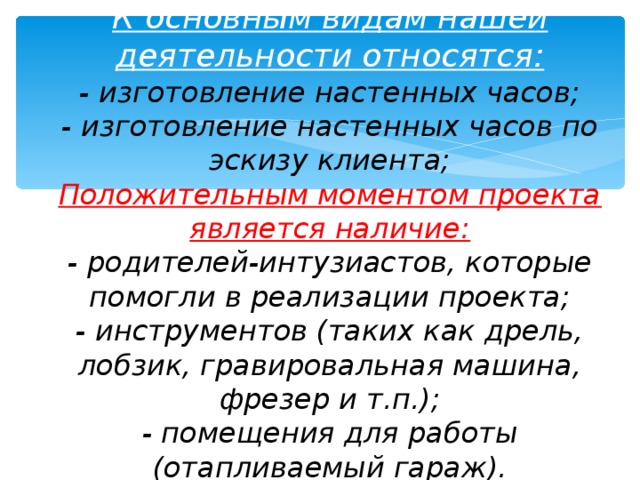 3.План маркетинга  К основным видам нашей деятельности относятся:  - изготовление настенных часов;  - изготовление настенных часов по эскизу клиента;  Положительным моментом проекта является наличие:  - родителей-интузиастов, которые помогли в реализации проекта;  - инструментов (таких как дрель, лобзик, гравировальная машина, фрезер и т.п.);  - помещения для работы (отапливаемый гараж).   