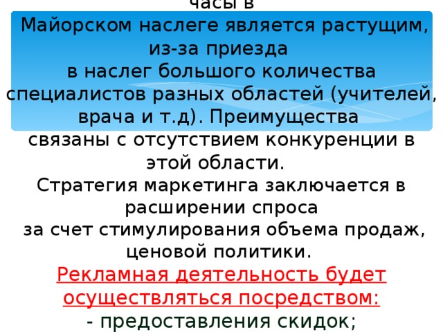 4.Оценка отрасли  В настоящее время спрос на настенные часы в  Майорском наслеге является растущим, из-за приезда  в наслег большого количества специалистов разных областей (учителей, врача и т.д).  Преимущества  связаны с отсутствием конкуренции в этой области.  Стратегия маркетинга заключается в расширении спроса  за счет стимулирования объема продаж, ценовой политики.  Рекламная деятельность будет осуществляться посредством:  - предоставления скидок;  - проведения рекламных акций;  - установки рекламных плакатов.   