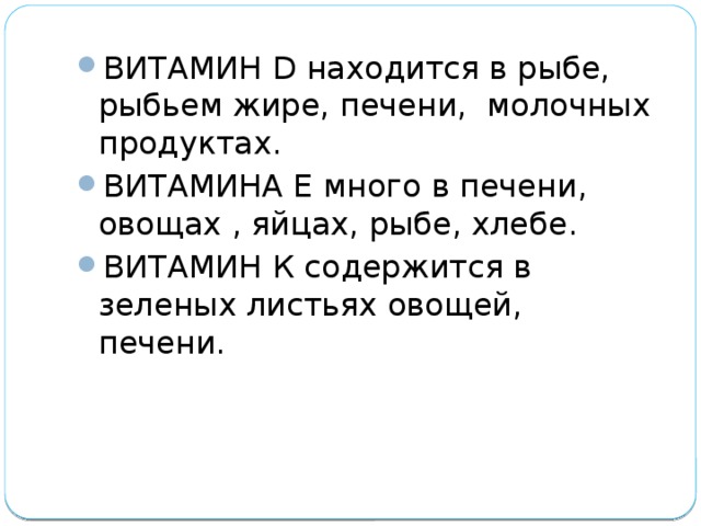 ВИТАМИН D находится в рыбе, рыбьем жире, печени, молочных продуктах. ВИТАМИНА Е много в печени, овощах , яйцах, рыбе, хлебе. ВИТАМИН К содержится в зеленых листьях овощей, печени. 