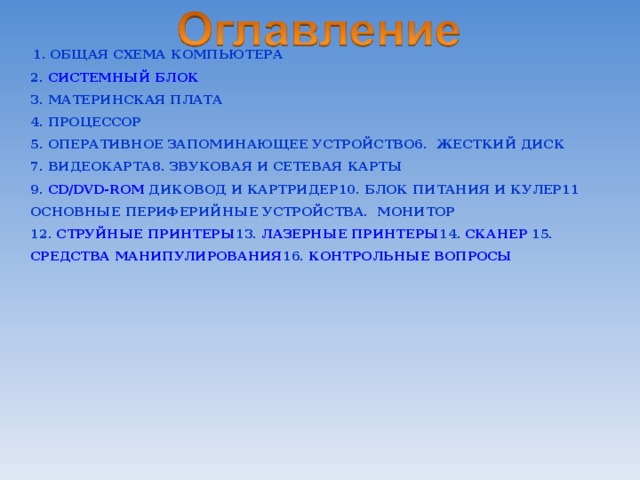  1. ОБЩАЯ СХЕМА КОМПЬЮТЕРА  2. СИСТЕМНЫЙ БЛОК  3. МАТЕРИНСКАЯ ПЛАТА  4. ПРОЦЕССОР  5. ОПЕРАТИВНОЕ ЗАПОМИНАЮЩЕЕ УСТРОЙСТВО 6. ЖЕСТКИЙ ДИСК  7. ВИДЕОКАРТА 8. ЗВУКОВАЯ И СЕТЕВАЯ КАРТЫ  9. CD/DVD-ROM ДИКОВОД И КАРТРИДЕР 10. БЛОК ПИТАНИЯ И КУЛЕР 11 ОСНОВНЫЕ ПЕРИФЕРИЙНЫЕ УСТРОЙСТВА. МОНИТОР   12. СТРУЙНЫЕ ПРИНТЕРЫ 13. ЛАЗЕРНЫЕ ПРИНТЕРЫ 14. СКАНЕР 15. СРЕДСТВА МАНИПУЛИРОВАНИЯ 16. КОНТРОЛЬНЫЕ ВОПРОСЫ 