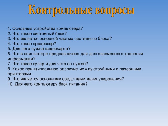 1. Основные устройства компьютера? 2. Что такое системный блок? 3. Что является основной частью системного блока? 4. Что такое процессор? 5. Для чего нужна видеокарта? 6. Что в компьютере предназначено для долговременного хранения информации? 7. Что такое кулер и для чего он нужен? 8. Какое принципиальное различие между струйными и лазерными принтерами 9. Что является основными средствами манипулирования? 10. Для чего компьютеру блок питания? 