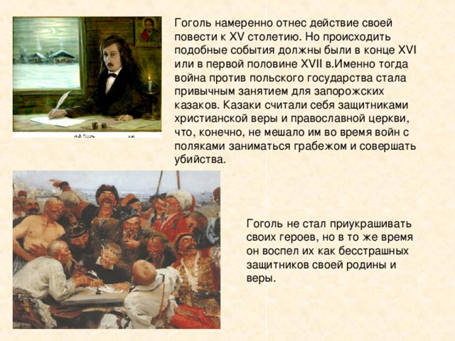 Гоголь намеренно отнес действие своей повести к XV столетию. Но происходить подобные события должны были в конце XVI или в первой половине XVII в.Именно тогда война против польского государства стала привычным занятием для запорожских казаков. Казаки считали себя защитниками христианской веры и православной церкви, что, конечно, не мешало им во время войн с поляками заниматься грабежом и совершать убийства. 
