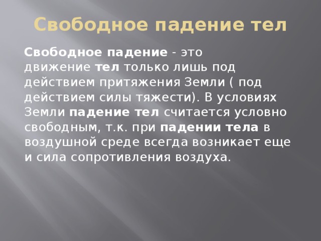 Свободное падение тел Свободное падение - это движение тел только лишь под действием притяжения Земли ( под действием силы тяжести). В условиях Земли падение тел считается условно свободным, т.к. при падении тела в воздушной среде всегда возникает еще и сила сопротивления воздуха.