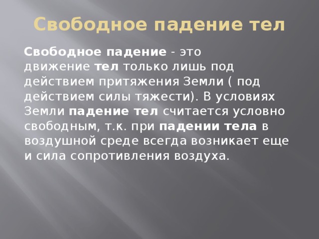 Свободное падение тел Свободное падение  - это движение  тел  только лишь под действием притяжения Земли ( под действием силы тяжести). В условиях Земли  падение тел  считается условно свободным, т.к. при  падении тела  в воздушной среде всегда возникает еще и сила сопротивления воздуха. 