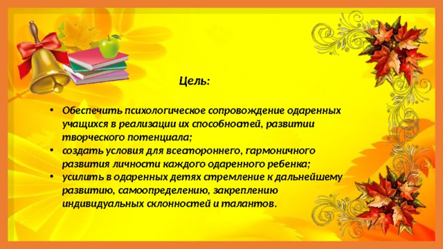  Цель:  Обеспечить психологическое сопровождение одаренных учащихся в реализации их способностей, развитии творческого потенциала; создать условия для всестороннего, гармоничного развития личности каждого одаренного ребенка; усилить в одаренных детях стремление к дальнейшему развитию, самоопределению, закреплению индивидуальных склонностей и талантов . 