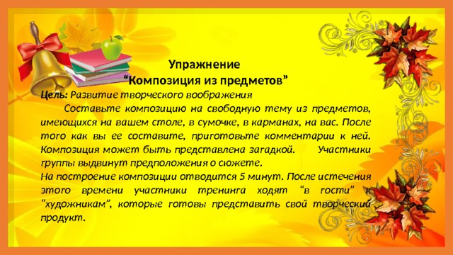 Упражнение “ Композиция из предметов” Цель: Развитие творческого воображения  Составьте композицию на свободную тему из предметов, имеющихся на вашем столе, в сумочке, в карманах, на вас. После того как вы ее составите, приготовьте комментарии к ней. Композиция может быть представлена загадкой. Участники группы выдвинут предположения о сюжете. На построение композиции отводится 5 минут. После истечения этого времени участники тренинга ходят “в гости” к “художникам”, которые готовы представить свой творческий продукт. 