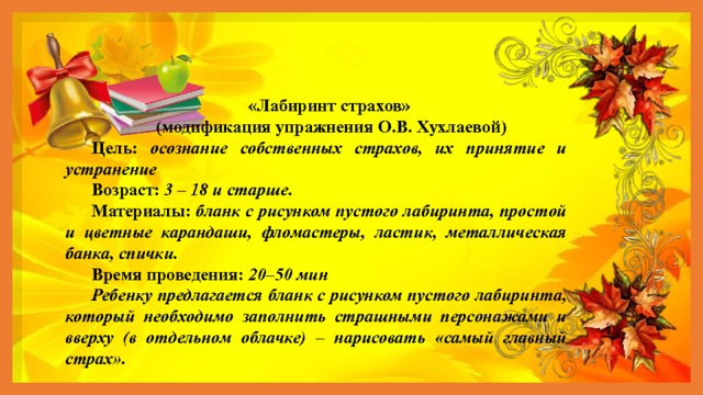 «Лабиринт страхов»  (модификация упражнения О.В. Хухлаевой) Цель: осознание собственных страхов, их принятие и устранение Возраст: 3 – 18 и старше. Материалы: бланк с рисунком пустого лабиринта, простой и цветные карандаши, фломастеры, ластик, металлическая банка, спички. Время проведения: 20–50 мин Ребенку предлагается бланк с рисунком пустого лабиринта, который необходимо заполнить страшными персонажами и вверху (в отдельном облачке) – нарисовать «самый главный страх». 