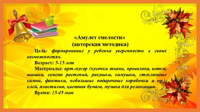 «Амулет смелости»  (авторская методика) Цель : формирование у ребенка уверенности в своих возможностях. Возраст : 5-15 лет Материалы: арт-мусор (кусочки ткани, проволока, ветки, шишки, семена растений, ракушки, камушки, стеклянные камни, фантики, небольшие подарочные коробочки и пр.), клей, пластилин, цветная бумага, музыка для релаксации. Время: 15-45 мин 