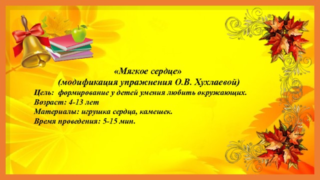 «Мягкое сердце »  (модификация упражнения О.В. Хухлаевой) Цель: формирование у детей умения любить окружающих. Возраст: 4-13 лет Материалы: игрушка сердца, камешек. Время проведения: 5-15 мин. 