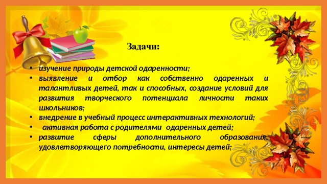  Задачи: изучение природы детской одаренности; выявление и отбор как собственно одаренных и талантливых детей, так и способных, создание условий для развития творческого потенциала личности таких школьников; внедрение в учебный процесс интерактивных технологий;  активная работа с родителями  одаренных детей; развитие сферы дополнительного образования, удовлетворяющего потребности, интересы детей; 