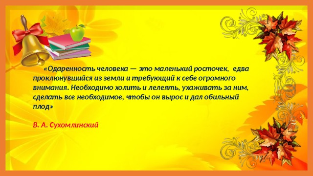  «Одаренность человека — это маленький росточек, едва проклюнувшийся из земли и требующий к себе огромного внимания. Необходимо холить и лелеять, ухаживать за ним, сделать все необходимое, чтобы он вырос и дал обильный плод»  В. А. Сухомлинский 