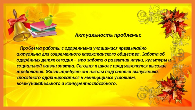  Актуальность проблемы:   Проблема работы с одаренными учащимися чрезвычайно актуальна для современного казахстанского общества. Забота об одарённых детях сегодня – это забота о развитии науки, культуры и социальной жизни завтра. Сегодня к школе предъявляются высокие требования. Жизнь требует от школы подготовки выпускника, способного адаптироваться к меняющимся условиям, коммуникабельного и конкурентоспособного. \ 