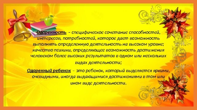      Одаренность  – специфическое сочетание способностей, интересов, потребностей, которое дает возможность выполнять определенную деятельность на высоком уровне; качество психики, определяющее возможность достижения человеком более высоких результатов в одном или нескольких видах деятельности ; Одаренный ребенок   – это ребенок, который выделяется яркими, очевидными, иногда выдающимися достижениями в том или ином виде деятельности . 