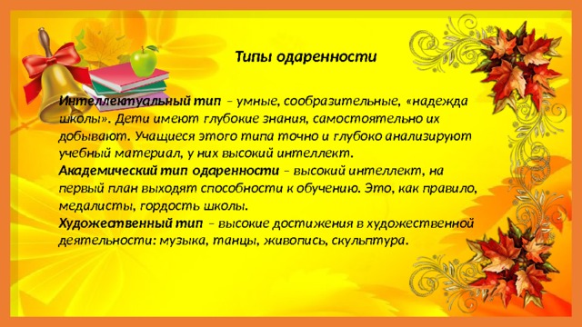 Типы одаренности Интеллектуальный тип  – умные, сообразительные, «надежда школы». Дети имеют глубокие знания, самостоятельно их добывают. Учащиеся этого типа точно и глубоко анализируют учебный материал, у них высокий интеллект. Академический тип одаренности – высокий интеллект, на первый план выходят способности к обучению. Это, как правило, медалисты, гордость школы. Художественный тип  – высокие достижения в художественной деятельности: музыка, танцы, живопись, скульптура. 