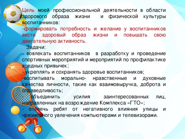 Цель моей профессиональной деятельности в области здорового образа жизни и физической культуры воспитанников: -формировать потребность и желание у воспитанников вести здоровый образ жизни и повышать свою двигательную активность.  Задачи: - вовлекать воспитанников в разработку и проведение спортивных мероприятий и мероприятий по профилактике вредных привычек; - укреплять и сохранять здоровье воспитанников; -воспитывать морально- нравственные и духовные качества личности, такие как взаимовыручка, доброта и справедливость; - объединить усилия заинтересованных лиц, направленных на возрождение Комплекса «ГТО»; - отвлечь ребят от негативного влияния улицы и чрезмерного увлечения компьютерами и телевизорами. 