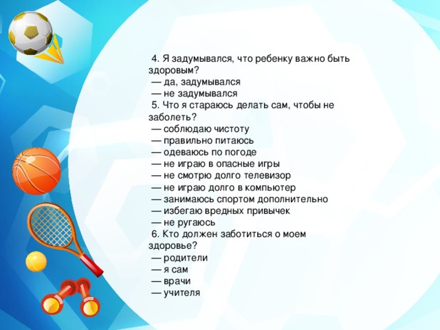  4. Я задумывался, что ребенку важно быть здоровым? — да, задумывался — не задумывался  5. Что я стараюсь делать сам, чтобы не заболеть? — соблюдаю чистоту — правильно питаюсь — одеваюсь по погоде — не играю в опасные игры — не смотрю долго телевизор — не играю долго в компьютер — занимаюсь спортом дополнительно — избегаю вредных привычек — не ругаюсь  6. Кто должен заботиться о моем здоровье? — родители — я сам — врачи — учителя 