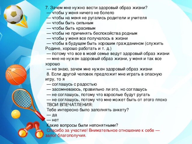 7. Зачем мне нужно вести здоровый образ жизни? — чтобы у меня ничего не болело — чтобы на меня не ругались родители и учителя — чтобы быть сильным — чтобы быть красивым — чтобы не причинять беспокойства родным — чтобы у меня все получалось в жизни — чтобы в будущем быть хорошим гражданином (служить Родине, хорошо работать и т. д.) — потому что все в моей семье ведут здоровый образ жизни — мне не нужен здоровый образ жизни, у меня и так все хорошо — не знаю, зачем мне нужен здоровый образ жизни  8. Если другой человек предложит мне играть в опасную игру, то я — соглашусь с радостью — засомневаюсь, правильно ли это, но соглашусь — не соглашусь, потому что взрослые будут ругать — не соглашусь, потому что мне может быть от этого плохо  ТВОИ ВПЕЧАТЛЕНИЯ:  Тебе интересно было заполнять анкету? — да — нет  Какие вопросы были непонятными?  Спасибо за участие! Внимательное отношение к себе — залог благополучия. 