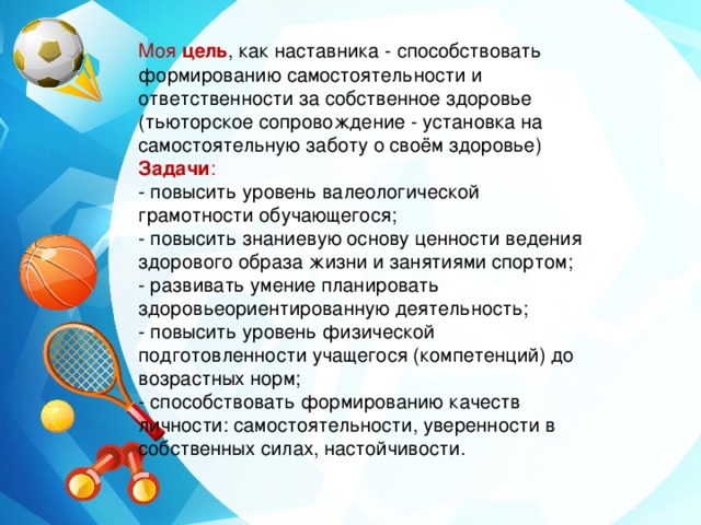 Моя цель , как наставника  - способствовать формированию самостоятельности и ответственности за собственное здоровье (тьюторское сопровождение - установка на самостоятельную заботу о своём здоровье) Задачи : - повысить уровень валеологической грамотности обучающегося; - повысить знаниевую основу ценности ведения здорового образа жизни и занятиями спортом; - развивать умение планировать здоровьеориентированную деятельность; - повысить уровень физической подготовленности учащегося (компетенций) до возрастных норм; - способствовать формированию качеств личности: самостоятельности, уверенности в собственных силах, настойчивости. 