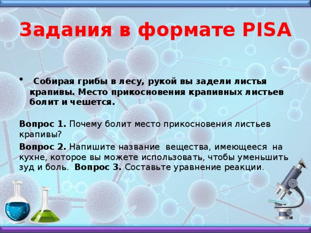 Задания в формате PISA  Собирая грибы в лесу, рукой вы задели листья крапивы. Место прикосновения крапивных листьев болит и чешется.  Вопрос 1. Почему болит место прикосновения листьев крапивы? Вопрос 2. Напишите название вещества, имеющееся на кухне, которое вы можете использовать, чтобы уменьшить зуд и боль. Вопрос 3. Составьте уравнение реакции.    