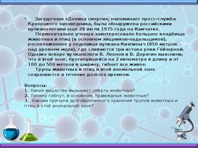  Загадочная «Долина смерти», напоминает пресс-служба Кроноцкого заповедника, была обнаружена российскими вулканологами еще 28 июля 1975 года на Камчатке.  Первоначально ученых заинтересовало большое кладбище животных и птиц (в основном хищников-падальщиков), расположенное у подножья вулкана Кихпиныч (850 метров над уровнем моря), где сливаются три истока реки Гейзерной.  Однако вскоре вулканологи В. Леонов и В. Дерягин выяснили, что в этой зоне, протянувшейся на 2 километра в длину и от 100 до 500 метров в ширину, гибнет все живое.  Трупы животных и птиц в этой аномальной зоне сохраняются в течение долгого времени.  Вопросы:  1. Какие вещества вызывают смерть животных?  2. Почему гибнут, в основном, травоядные животные?  3. Какова причина долговременного хранения трупов животных и птиц в этой аномальной зоне?   