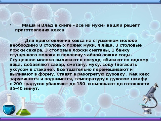   Маша и Влад в книге «Все из муки» нашли рецепт приготовления кекса.  Для приготовления кекса на сгущенном молоке необходимо 8 столовых ложек муки, 4 яйца, 3 столовые ложки сахара, 3 столовые ложки сметаны, 1 банку сгущенного молока и половину чайной ложки соды. Сгущенное молоко выливают в посуду, вбивают по одному яйца, добавляют сахар, сметану, муку, соду (погасить уксусом в стакане). Все тщательно перемешивают и выливают в форму. Ставят в разогретую духовку . Как кекс зарумянится и поднимется, температуру в духовом шкафу с 200 градусов убавляют до 180 и выпекают до готовности 35-40 минут.  