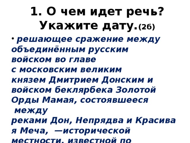 1. О чем идет речь? Укажите дату. (2б)   решающее сражение между объединённым русским войском во главе с московским великим князем Дмитрием Донским и войском беклярбека Золотой Орды Мамая, состоявшееся  между реками Дон, Непрядва и Красивая Меча,  —исторической местности, известной по средневековым источникам (в настоящее время расположено на юго-востоке Тульской области). 