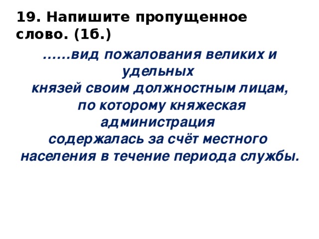 19. Напишите пропущенное слово. (1б.)   …… вид пожалования великих и удельных князей своим должностным лицам,  по которому княжеская администрация содержалась за счёт местного населения в течение периода службы. 