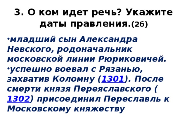 3. О ком идет речь? Укажите даты правления. (2б) младший сын Александра Невского, родоначальник московской линии Рюриковичей. успешно воевал с Рязанью, захватив Коломну ( 1301 ). После смерти князя Переяславского ( 1302 ) присоединил Переславль к Московскому княжеству 