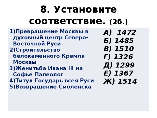 8. Установите соответствие. (2б.) Превращение Москвы в духовный центр Северо-Восточной Руси Строительство белокаменного Кремля Москвы Женитьба Ивана III на Софье Палеолог Титул Государь всея Руси Возвращение Смоленска А) 1472 Б) 1485 В) 1510 Г) 1326 Д) 1299 Е) 1367 Ж) 1514 