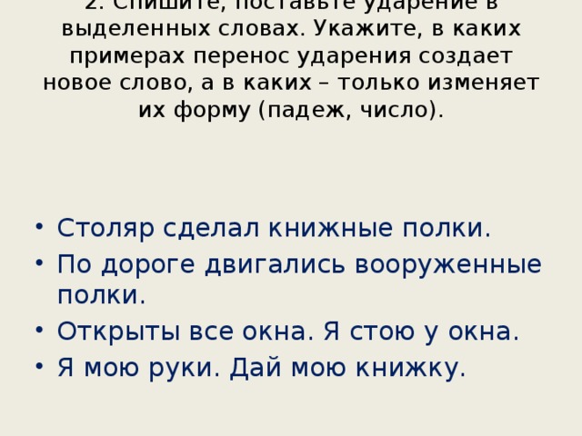 2. Спишите, поставьте ударение в выделенных словах. Укажите, в каких примерах перенос ударения создает новое слово, а в каких – только изменяет их форму (падеж, число). Столяр сделал книжные полки. По дороге двигались вооруженные полки. Открыты все окна. Я стою у окна. Я мою руки. Дай мою книжку. 