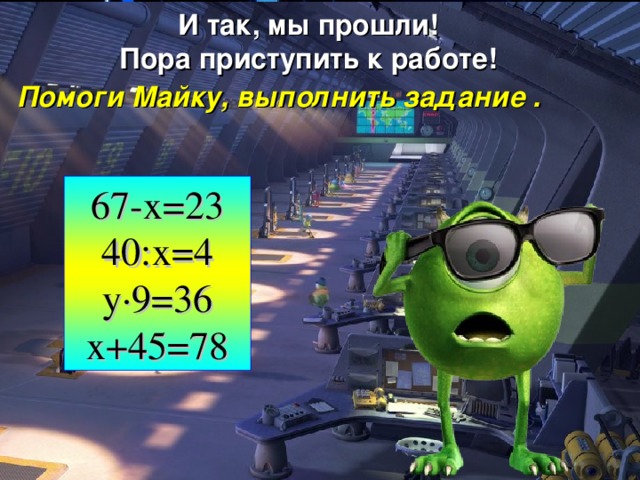 И так, мы прошли! Пора приступить к работе! Помоги Майку, выполнить задание . 67-x=23 40:х=4 y ·9=36 x+45=78 