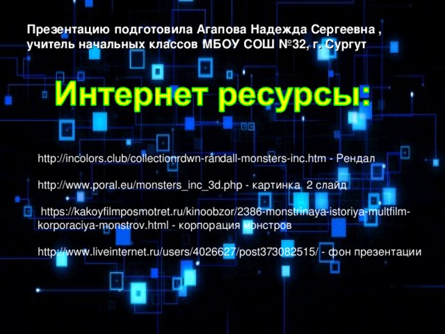 Презентацию подготовила Агапова Надежда Сергеевна , учитель начальных классов МБОУ СОШ №32, г. Сургут  http://incolors.club/collectionrdwn-randall-monsters-inc.htm - Рендал http://www.poral.eu/monsters_inc_3d.php - картинка 2 слайд  https://kakoyfilmposmotret.ru/kinoobzor/2386-monstrinaya-istoriya-multfilm-korporaciya-monstrov.html - корпорация монстров http://www.liveinternet.ru/users/4026627/post373082515/ - фон презентации 