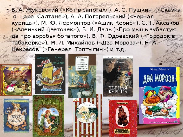 В. А. Жуковский («Кот в сапогах»), А. С. Пушкин («Сказка о царе Салтане»), А. А. Погорельский («Черная курица»), М. Ю. Лермонтов («Ашик-Кериб»), С. Т. Аксаков («Аленький цветочек»), В. И. Даль («Про мышь зубастую да про воробья богатого»), В. Ф. Одоевский («Городок в табакерке»), М. Л. Михайлов («Два Мороза»), Н. А. Некрасов («Генерал Топтыгин») и т.д. 