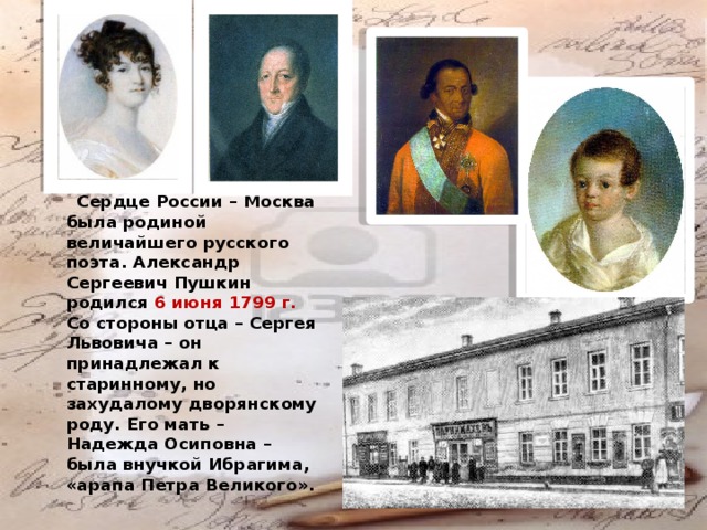  Сердце России – Москва была родиной величайшего русского поэта. Александр Сергеевич Пушкин родился 6 июня 1799 г. Со стороны отца – Сергея Львовича – он принадлежал к старинному, но захудалому дворянскому роду. Его мать – Надежда Осиповна – была внучкой Ибрагима, «арапа Петра Великого». 