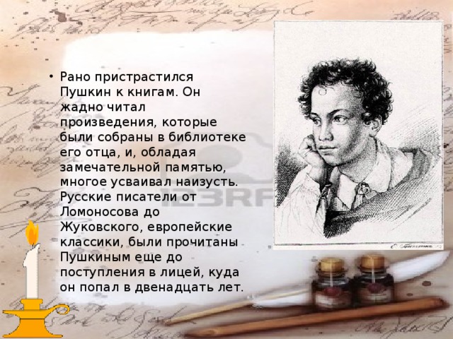 Рано пристрастился Пушкин к книгам. Он жадно читал произведения, которые были собраны в библиотеке его отца, и, обладая замечательной памятью, многое усваивал наизусть. Русские писатели от Ломоносова до Жуковского, европейские классики, были прочитаны Пушкиным еще до поступления в лицей, куда он попал в двенадцать лет. 