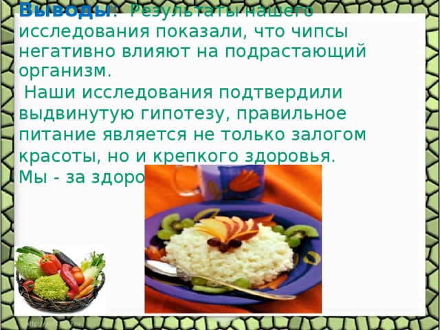 Выводы : Результаты нашего исследования показали, что чипсы негативно влияют на подрастающий организм.  Наши исследования подтвердили выдвинутую гипотезу, правильное питание является не только залогом красоты, но и крепкого здоровья. Мы - за здоровое питание.  