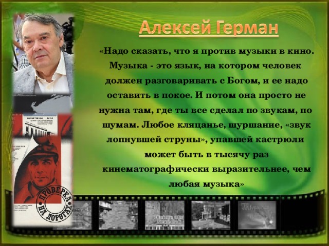 «Надо сказать, что я против музыки в кино. Музыка - это язык, на котором человек должен разговаривать с Богом, и ее надо оставить в покое. И потом она просто не нужна там, где ты все сделал по звукам, по шумам. Любое кляцанье, шуршание, «звук лопнувшей струны», упавшей кастрюли может быть в тысячу раз кинематографически выразительнее, чем любая музыка»