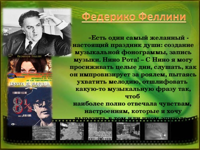 «Есть один самый желанный - настоящий праздник души: создание музыкальной фонограммы, запись музыки. Нино Рота! – С Нино я могу просиживать целые дни, слушать, как он импровизирует за роялем, пытаясь ухватить мелодию, отшлифовать какую-то музыкальную фразу так, чтоб наиболее полно отвечала чувствам, настроениям, которые я хочу выразить в том или ином эпизоде».  3