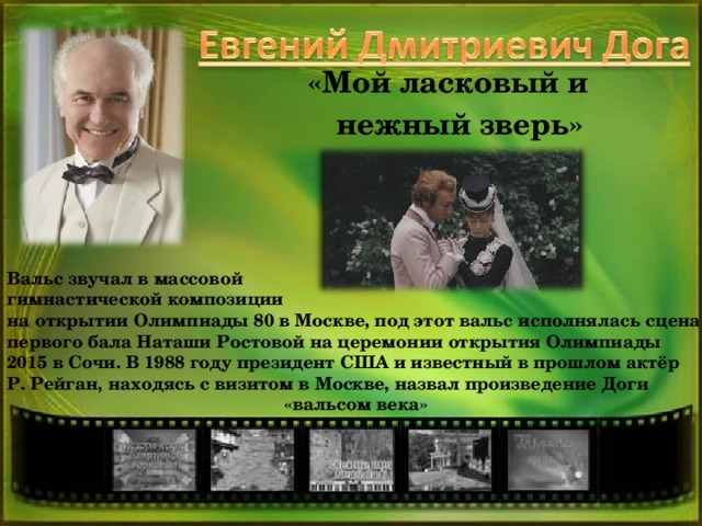 «Мой ласковый и нежный зверь» Вальс звучал в массовой гимнастической композиции на открытии Олимпиады 80 в Москве, под этот вальс исполнялась сцена первого бала Наташи Ростовой на церемонии открытия Олимпиады 2015 в Сочи. В 1988 году президент США и известный в прошлом актёр Р. Рейган, находясь с визитом в Москве, назвал произведение Доги  «вальсом века»