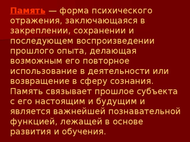 Память  — форма психического отражения, заключающаяся в закреплении, сохранении и последующем воспроизведении прошлого опыта, делающая возможным его повторное использование в деятельности или возвращение в сферу сознания. Память связывает прошлое субъекта с его настоящим и будущим и является важнейшей познавательной функцией, лежащей в основе развития и обучения. 