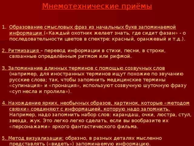 Мнемотехнические приёмы  Образование смысловых фраз из начальных букв запоминаемой информации («Каждый охотник желает знать, где сидит фазан» - о последовательности цветов в спектре: красный, оранжевый и т.д.). 2. Ритмизация – перевод информации в стихи, песни, в строки, связанные определённым ритмом или рифмой. 3. Запоминание длинных терминов с помощью созвучных слов (например, для иностранных терминов ищут похожие по звучанию русские слова; так, чтобы запомнить медицинские термины «супинация» и «пронация», используют созвучную шуточную фразу «суп несла и пролила»). 4. Нахождение ярких, необычных образов, картинок, которые «методом связки» соединяют с информацией, которую надо запомнить. Например, надо запомнить набор слов: карандаш, очки, люстра, стул, звезда, жук. Это легко легко сделать, если вы вообразите их «персонажами» яркого фантастического фильма. 5. Метод визуализации: образно, в разных деталях мысленно представлять («видеть») запоминаемую информацию. 