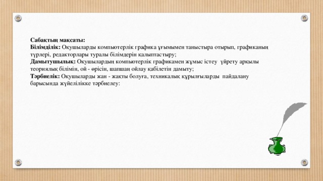 Сабақтың мақсаты:  Білімділік: Оқушыларды компьютерлік графика ұғымымен таныстыра отырып, графиканың түрлері, редакторлары туралы білімдерін қалыптастыру;  Дамытушылық: Оқушылардың компьютерлік графикамен жұмыс істеу үйрету арқылы теориялық білімін, ой - өрісін, шапшаң ойлау қабілетін дамыту;  Тәрбиелік: Оқушыларды жан - жақты болуға, техникалық құрылғыларды пайдалану барысында жүйелілікке тәрбиелеу: 
