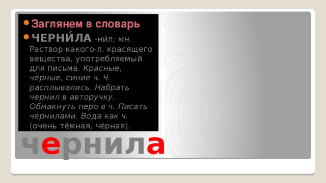 Заглянем в словарь ЧЕРНИ́ЛА -ни́л; мн. Раствор какого-л. красящего вещества, употребляемый для письма. Красные, чёрные, синие ч.  Ч. расплывались.  Набрать чернил в авторучку.  Обмакнуть перо в ч.  Писать чернилами.  Вода как ч. (очень тёмная, чёрная). ч е рнил а 