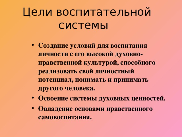 Цели воспитательной системы Создание условий для воспитания личности с его высокой духовно-нравственной культурой, способного реализовать свой личностный потенциал, понимать и принимать другого человека. Освоение системы духовных ценностей. Овладение основами нравственного самовоспитания.   