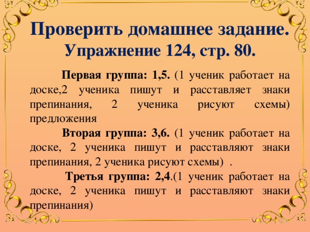 Проверить домашнее задание. Упражнение 124, стр. 80.  Первая группа: 1,5. (1 ученик работает на доске,2 ученика пишут и расставляет знаки препинания, 2 ученика рисуют схемы) предложения  Вторая группа: 3,6. (1 ученик работает на доске, 2 ученика пишут и расставляют знаки препинания, 2 ученика рисуют схемы) .  Третья группа: 2,4 .(1 ученик работает на доске, 2 ученика пишут и расставляют знаки препинания) 