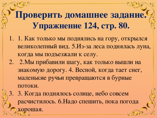 Проверить домашнее задание. Упражнение 124, стр. 80. 1. Как только мы поднялись на гору, открылся великолепный вид. 5.Из-за леса поднялась луна, когда мы подъезжали к селу.  2.Мы прибавили шагу, как только вышли на знакомую дорогу. 4. Весной, когда тает снег, маленькие ручьи превращаются в бурные потоки. 3. Когда поднялось солнце, небо совсем расчистилось. 6.Надо спешить, пока погода хорошая. 