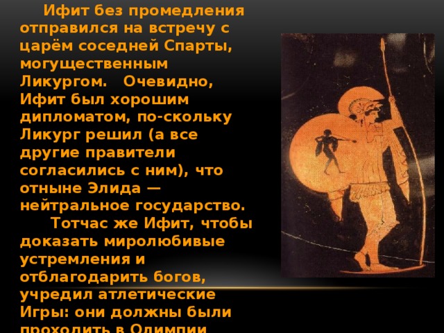  Ифит без промедления отправился на встречу с царём соседней Спарты, могущественным Ликургом. Очевидно, Ифит был хорошим дипломатом, по-скольку Ликург решил (а все другие правители согласились с ним), что отныне Элида — нейтральное государство.  Тотчас же Ифит, чтобы доказать миролюбивые устремления и отблагодарить богов, учредил атлетические Игры: они должны были проходить в Олимпии каждые четыре года. Отсюда и название их — Олимпийские.  Шёл 884 г. до н. э. 