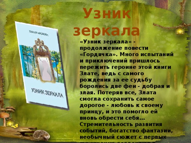 Узник зеркала «Узник зеркала» - продолжение повести «Гордячка». Много испытаний и приключений пришлось пережить героине этой книги Злате, ведь с самого рождения за ее судьбу боролись две феи - добрая и злая. Потеряв все, Злата смогла сохранить самое дорогое - любовь к своему принцу, и это помогло ей вновь обрести себя… Стремительность развития событий, богатство фантазии, необычный сюжет с первых же страниц вовлекают в удивительный мир сказки, помогают разобраться в жизненно важных вопросах. Книга рассчитана на читателей младшего и среднего школьного возраста.. 