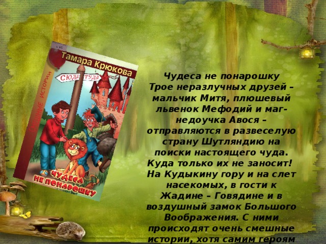 Чудеса не понарошку Трое неразлучных друзей – мальчик Митя, плюшевый львенок Мефодий и маг-недоучка Авося – отправляются в развеселую страну Шутляндию на поиски настоящего чуда. Куда только их не заносит! На Кудыкину гору и на слет насекомых, в гости к Жадине – Говядине и в воздушный замок Большого Воображения. С ними происходят очень смешные истории, хотя самим героям часто бывает не до смеха… 